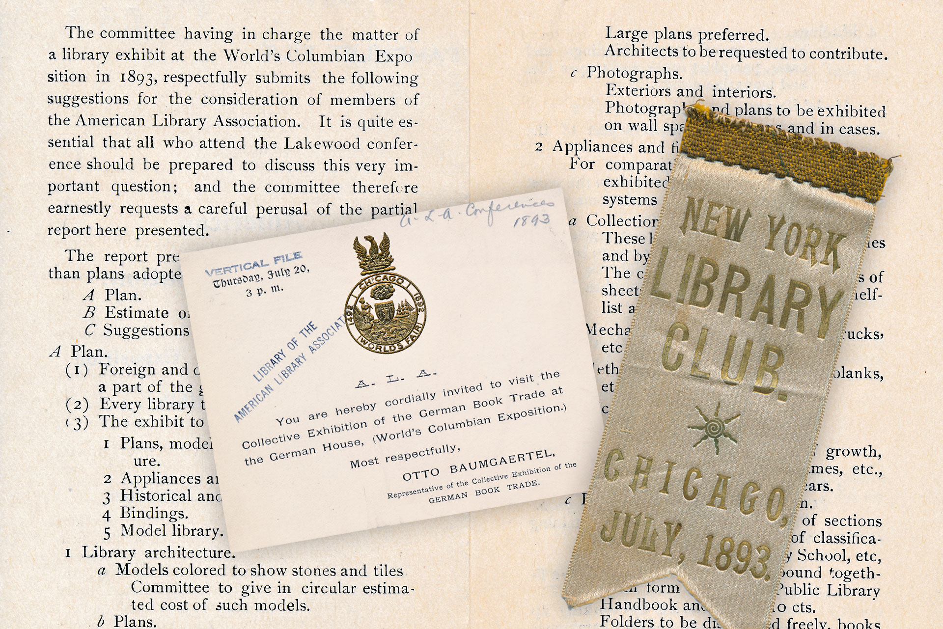 IMAGE: (Back) Plans for ALA’s exhibit in the Chicago World’s Fair, for review of the ALA members. Suggestions included model libraries, appliances and fixtures, photographs, and more. (Front-Left) An invitation to the Collective Exhibition of the German Book Trade, which was part of the German Pavilion at the Chicago World’s Fair. There were approximately 272 vendors participating in the exhibit, which was also referred to as the Collective Exhibit of German Publishers. (Front-Right) A New York Library Club ribbon from the ALA Annual Conference, held in Chicago during the 1893 Chicago World’s Fair. Members who attended then had the opportunity to see the ALA’s interactive exhibit.